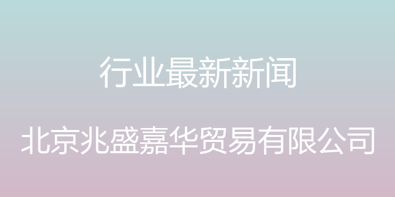 行业最新新闻 - 北京兆盛嘉华贸易有限公司